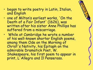 • began to write poetry in Latin, Italian,
and English
• one of Milton‘s earliest works, 'On the
Death of a Fair Infant' (1626), was
written after his sister Anne Phillips has
suffered from a miscarriage.
• While at Cambridge he wrote a number
of his well-known shorter English poems,
among them Ode on the Morning of
Christ's Nativity, his Epitaph on the
admirable Dramatick Poet, W.
Shakespeare, his first poem to appear in
print, L'Allegro and Il Penseroso.
 