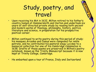 Study, poetry, and
travel
• Upon receiving his MA in 1632, Milton retired to his father’s
country homes at Hammersmith and Horton and undertook six
years of self-directed private study by reading both ancient
and modern works of theology, philosophy, history, politics,
literature and science, in preparation for his prospective
poetical career.
• Milton continued to write poetry during this period of study:
his masques Arcades and Comus were composed for noble
patrons, and he contributed his pastoral elegy Lycidas to a
memorial collection for one of his Cambridge classmates in
1638. Drafts of these poems are preserved in Milton’s poetry
notebook, known as the Trinity Manuscript because it is now
kept at Trinity College, Cambridge.
• He embarked upon a tour of France, Italy and Switzerland
 