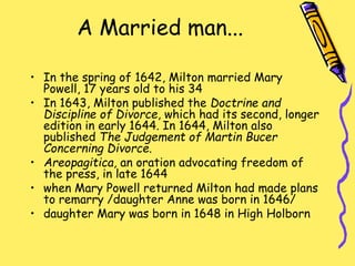 A Married man...
• In the spring of 1642, Milton married Mary
Powell, 17 years old to his 34
• In 1643, Milton published the Doctrine and
Discipline of Divorce, which had its second, longer
edition in early 1644. In 1644, Milton also
published The Judgement of Martin Bucer
Concerning Divorce.
• Areopagitica, an oration advocating freedom of
the press, in late 1644
• when Mary Powell returned Milton had made plans
to remarry /daughter Anne was born in 1646/
• daughter Mary was born in 1648 in High Holborn
 