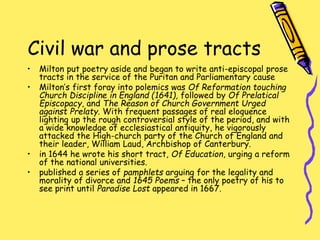Civil war and prose tracts
• Milton put poetry aside and began to write anti-episcopal prose
tracts in the service of the Puritan and Parliamentary cause
• Milton’s first foray into polemics was Of Reformation touching
Church Discipline in England (1641), followed by Of Prelatical
Episcopacy, and The Reason of Church Government Urged
against Prelaty. With frequent passages of real eloquence
lighting up the rough controversial style of the period, and with
a wide knowledge of ecclesiastical antiquity, he vigorously
attacked the High-church party of the Church of England and
their leader, William Laud, Archbishop of Canterbury.
• in 1644 he wrote his short tract, Of Education, urging a reform
of the national universities.
• published a series of pamphlets arguing for the legality and
morality of divorce and 1645 Poems – the only poetry of his to
see print until Paradise Lost appeared in 1667.
 