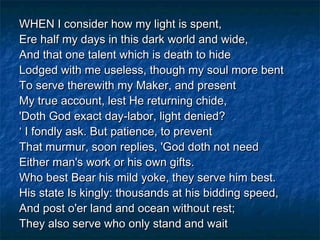 WHEN I consider how my light is spent,
Ere half my days in this dark world and wide,
And that one talent which is death to hide
Lodged with me useless, though my soul more bent
To serve therewith my Maker, and present
My true account, lest He returning chide,
'Doth God exact day-labor, light denied?
‘ I fondly ask. But patience, to prevent
That murmur, soon replies, 'God doth not need
Either man's work or his own gifts.
Who best Bear his mild yoke, they serve him best.
His state Is kingly: thousands at his bidding speed,
And post o'er land and ocean without rest;
They also serve who only stand and wait
 