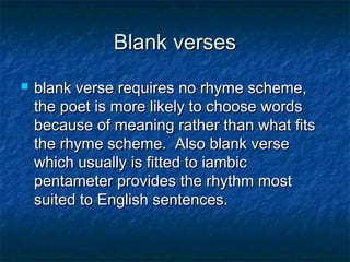 Blank verses
   blank verse requires no rhyme scheme,
    the poet is more likely to choose words
    because of meaning rather than what fits
    the rhyme scheme.  Also blank verse
    which usually is fitted to iambic
    pentameter provides the rhythm most
    suited to English sentences.
 