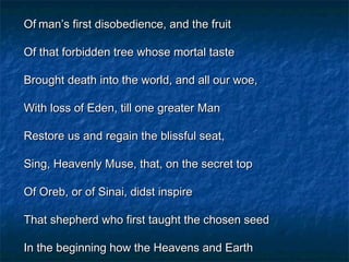 Of man’s first disobedience, and the fruit

Of that forbidden tree whose mortal taste

Brought death into the world, and all our woe,

With loss of Eden, till one greater Man

Restore us and regain the blissful seat,

Sing, Heavenly Muse, that, on the secret top

Of Oreb, or of Sinai, didst inspire

That shepherd who first taught the chosen seed

In the beginning how the Heavens and Earth
 