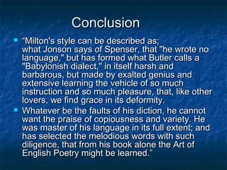 Conclusion
   “Milton's style can be described as;
    what Jonson says of Spenser, that "he wrote no
    language," but has formed what Butler calls a
    "Babylonish dialect," in itself harsh and
    barbarous, but made by exalted genius and
    extensive learning the vehicle of so much
    instruction and so much pleasure, that, like other
    lovers, we find grace in its deformity.
   Whatever be the faults of his diction, he cannot
    want the praise of copiousness and variety. He
    was master of his language in its full extent; and
    has selected the melodious words with such
    diligence, that from his book alone the Art of
    English Poetry might be learned.”
 