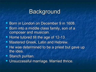 Background
   Born in London on December 9 in 1608.
   Born into a middle class family, son of a
    composer and musician.
   Home tutored till the age of 12-13.
   Mastered Greek, Latin and Hebrew.
   He was determined to be a priest but gave up
    the idea.
   Stanch puritan.
   Unsuccessful marriage. Married thrice.
 