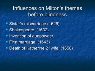 Influences on Milton's themes
            before blindness
   Sister’s miscarriage.(1626)
   Shakespeare. (1632)
   Invention of gunpowder.
   First marriage. (1643)
   Death of Katherine 2nd wife. (1658)
 