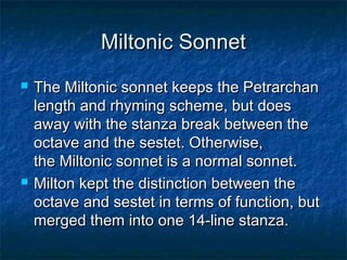 Miltonic Sonnet
   The Miltonic sonnet keeps the Petrarchan
    length and rhyming scheme, but does
    away with the stanza break between the
    octave and the sestet. Otherwise,
    the Miltonic sonnet is a normal sonnet.
   Milton kept the distinction between the
    octave and sestet in terms of function, but
    merged them into one 14-line stanza.
 
