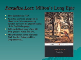 Paradise Lost : Milton’s Long Epic First published in 1667. Paradise Lost  is an epic poem in blank verse. It is considered by scholars as one of the greatest poems of the English language. Tells the biblical story of the fall from grace of Adam and Eve. Main characters in the poem are: God, Lucifer, Adam, and Eve (Napierkowski). 