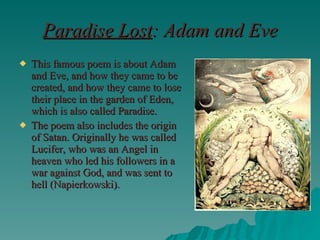 Paradise Lost : Adam and Eve This famous poem is about Adam and Eve, and how they came to be created, and how they came to lose their place in the garden of Eden, which is also called Paradise. The poem also includes the origin of Satan. Originally he was called Lucifer, who was an Angel in heaven who led his followers in a war against God, and was sent to hell (Napierkowski). 