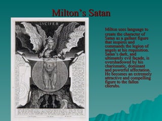 Milton’s Satan Milton uses language to create the character of Satan as a gallant figure that inspires and commands the legion of angels at his requisition. Satan’s dark, and ultimately evil façade, is overshadowed by his charismatic, dominant and powerful affectation. He becomes an extremely attractive and compelling figure to the fallen cherubs. 