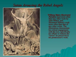 Satan Arousing the Rebel Angels   William Blake illustrated  Paradise Lost  more often than any other work by John Milton, and illustrated Milton's work more often than that of any other writer. The illustrations demonstrate his critical engagement with the text, specifically his efforts to redeem the "errors" he perceived in his predecessor's work.   