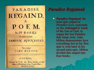 Paradise Regained   Paradise Regained , the mini-epic sequel to  Paradise Lost , expounds on the  redemptive work  of the Son of God, to regain the lost Paradise that Satan stole. John Milton demonstrates how everything lost in his first epic is won back in his second mini-epic. Milton divided this sequel into four books.   