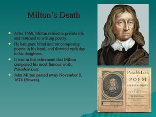 Milton’s Death After 1660, Milton retired to private life and returned to writing poetry. He had gone blind and sat composing poems in his head, and dictated each day to his daughters. It was in this retirement that Milton composed his most famous work:  Paradise Lost . John Milton passed away November 8, 1674 (Rowan). 