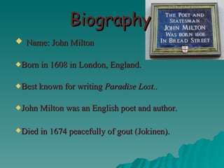 Biography Name: John Milton Born in 1608 in London, England. Best known for writing  Paradise Lost.. John Milton was an English poet and author. Died in 1674 peacefully of gout (Jokinen).   