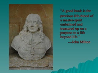“ A good book is the precious life-blood of a master-spirit embalmed and treasured up on a purpose to a life beyond life.”   ---John Milton 