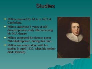 Studies Milton received his M.A in 1632 at Cambridge. Milton undertook 5 years of self-directed private study after receiving his M.A degree. Milton composed his famous poem “Oh Shakespeare”, during this time. Milton was almost done with his studies in April 1637, when his mother died (Jokinen). 