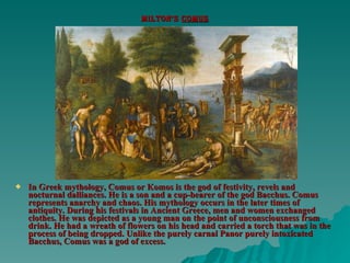 Milton’s  comus In Greek mythology, Comus or Komos is the god of festivity, revels and nocturnal dalliances. He is a son and a cup-bearer of the god Bacchus. Comus represents anarchy and chaos. His mythology occurs in the later times of antiquity. During his festivals in Ancient Greece, men and women exchanged clothes. He was depicted as a young man on the point of unconsciousness from drink. He had a wreath of flowers on his head and carried a torch that was in the process of being dropped. Unlike the purely carnal Panor purely intoxicated Bacchus, Comus was a god of excess. 