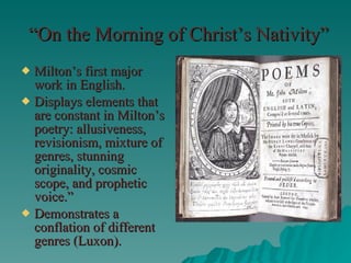 “ On the Morning of Christ’s Nativity” Milton’s first major work in English. Displays elements that are constant in Milton’s poetry: allusiveness, revisionism, mixture of genres, stunning originality, cosmic scope, and prophetic voice.” Demonstrates a conflation of different genres (Luxon). 