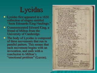 Lycidas Lycidas first appeared in a 1638 collection of elegies entitled “Justa Edouardo King Naufrago.” Commemorated Edward King, a friend of Milton from the University of Cambridge. The body of Lycidas is composed of three movements that run in parallel pattern. This means that each movement begins with an invocation, and ends with a conclusion to Milton’s “emotional problem” (Luxon). 