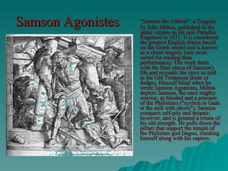 Samson Agonistes   "Samson the Athlete“: a Tragedy by John Milton, published in the same volume as his epic Paradise Regained in 1671. It is considered the greatest English drama based on the Greek model and is known as a closet tragedy (one more suited for reading than performance). The work deals with the final phase of Samson's life and recounts the story as told in the Old Testament Book of Judges. Himself blind when he wrote Samson Agonistes, Milton depicts Samson, the once mighty warrior, as blinded and a prisoner of the Philistines ("eyeless in Gaza at the mill with slaves"). Samson conquers self-pity and despair, however, and is granted a return of his old strength. He pulls down the pillars that support the temple of the Philistine god Dagon, crushing himself along with his captors.  
