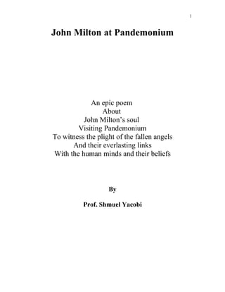John Milton at Pandemonium
An epic poem
About
John Milton’s soul
Visiting Pandemonium
To witness the plight of the fallen angels
And their everlasting links
With the human minds and their beliefs
By
Prof. Shmuel Yacobi
1
 