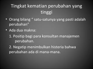 Tingkat kematian perubahan yang
tinggi
• Orang bilang “ satu-satunya yang pasti adalah
perubahan”
• Ada dua makna:
1. Positip bagi para konsultan manajemen
perubahan.
2. Negatip menimbulkan histeria bahwa
perubahan ada di mana-mana.

 