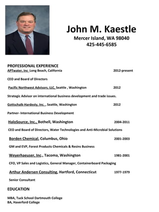 John M. Kaestle
                                            Mercer Island, WA 98040
                                                 425-445-6585


PROFESSIONAL EXPERIENCE
APTwater, Inc Long Beach, California                                   2012-present

CEO and Board of Directors

Pacific Northwest Advisors, LLC, Seattle , Washington                  2012

Strategic Advisor on international business development and trade issues.

Gottschalk-Hardesty, Inc. , Seattle, Washington                        2012

Partner- International Business Development

HaloSource, Inc., Bothell, Washington                                  2004-2011

CEO and Board of Directors, Water Technologies and Anti-Microbial Solutions

 Borden Chemical, Columbus, Ohio                                       2001-2003

 GM and EVP, Forest Products Chemicals & Resins Business

 Weyerhaeuser, Inc., Tacoma, Washington                                1981-2001

 CFO, VP Sales and Logistics, General Manager, Containerboard Packaging

 Arthur Andersen Consulting, Hartford, Connecticut                     1977-1979

 Senior Consultant

EDUCATION
MBA, Tuck School Dartmouth College
BA, Haverford College
 