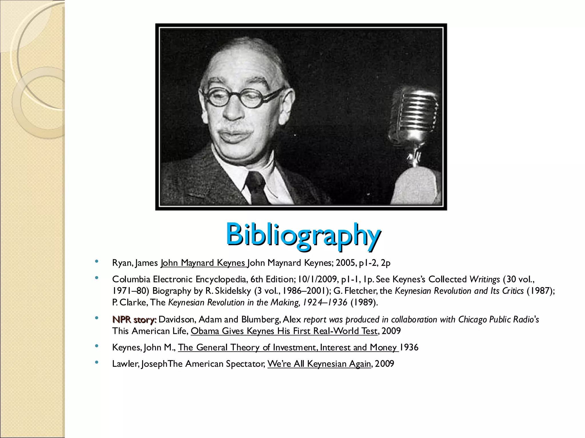 Bibliography
   Ryan, James John Maynard Keynes John Maynard Keynes; 2005, p1-2, 2p
   Columbia Electronic Encyclopedia, 6th Edition; 10/1/2009, p1-1, 1p. See Keynes’s Collected Writings
(30 vol.,
    1971–80) Biography by R. Skidelsky (3 vol., 1986–2001); G. Fletcher, the Keynesian Revolution and Its Critics
(1987);
    P. Clarke, The Keynesian Revolution in the Making, 1924–1936
(1989).
   NPR story: Davidson, Adam and Blumberg, Alex report was produced in collaboration with Chicago Public Radio's
    This American Life, Obama Gives Keynes His First Real-World Test, 2009
   Keynes, John M., The General Theory of Investment, Interest and Money 1936
   Lawler, JosephThe American Spectator, We’re All Keynesian Again, 2009
 