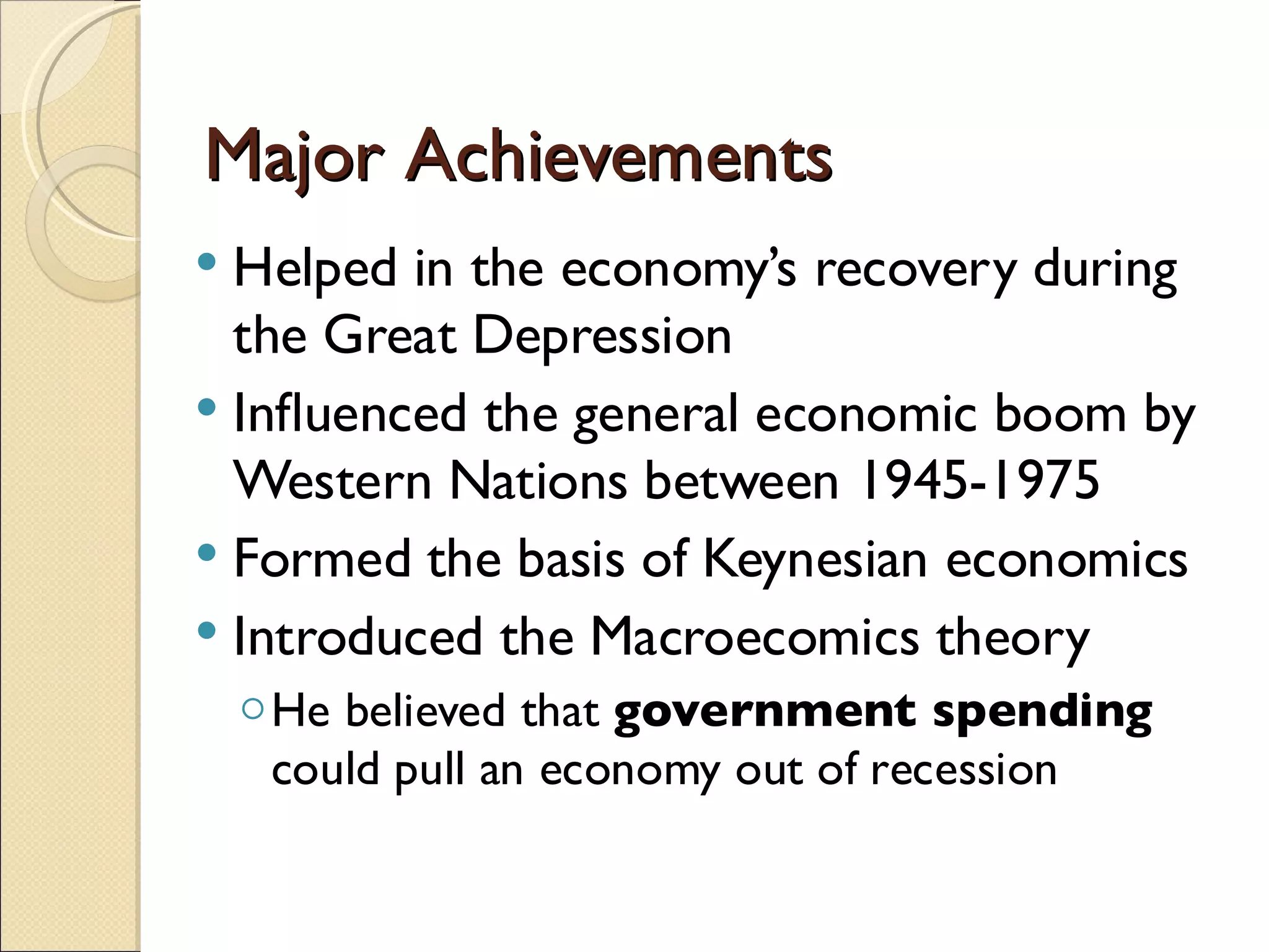 Major Achievements
 Helped in the economy’s recovery during
  the Great Depression
 Inﬂuenced the general economic boom by
  Western Nations between 1945-1975
 Formed the basis of Keynesian economics
 Introduced the Macroecomics theory
    ◦ He believed that government spending
      could pull an economy out of recession
 