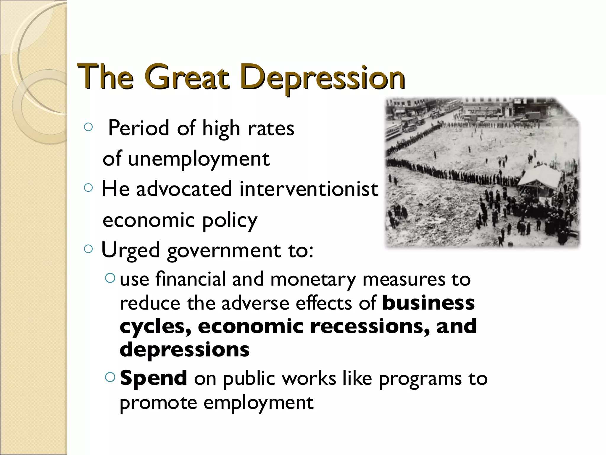 The Great Depression
o Period of high rates
  of unemployment
o He advocated interventionist
  economic policy
o Urged government to:
    o use ﬁnancial and monetary measures to
      reduce the adverse effects of business
      cycles, economic recessions, and
      depressions
    o Spend on public works like programs to
      promote employment
 