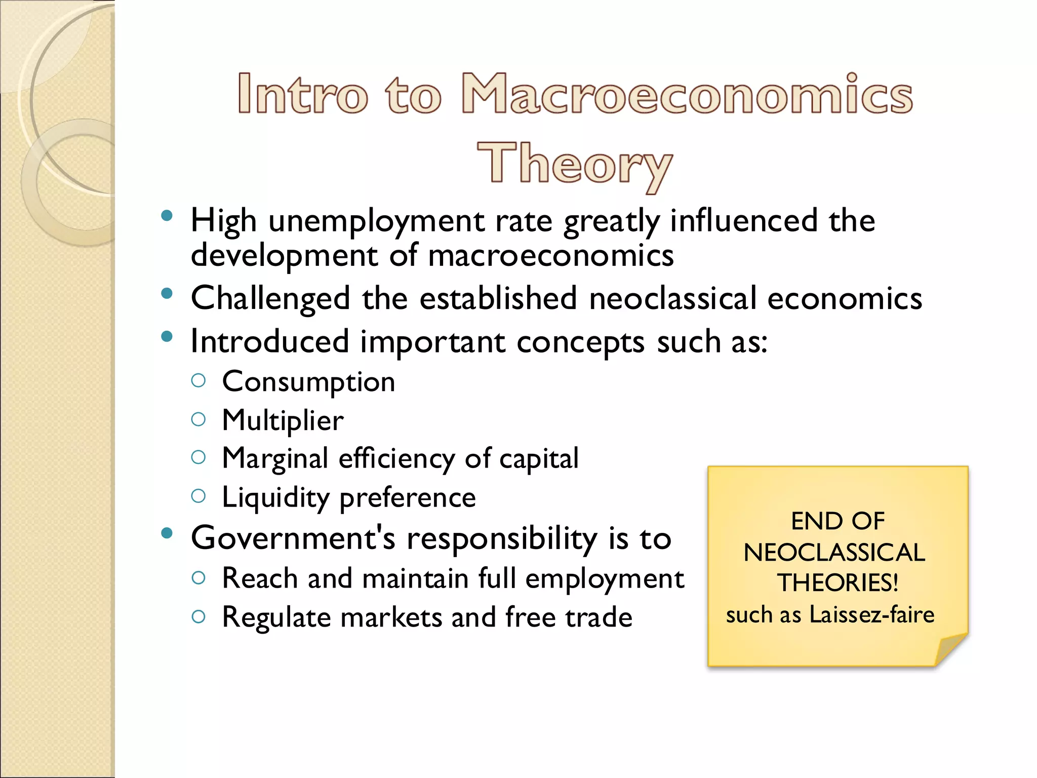  High unemployment rate greatly inﬂuenced the
  development of macroeconomics
 Challenged the established neoclassical economics
 Introduced important concepts such as:
    o   Consumption
    o   Multiplier
    o   Marginal efﬁciency of capital
    o   Liquidity preference
                                                 END OF
   Government's responsibility is to        NEOCLASSICAL
    ◦ Reach and maintain full employment        THEORIES!
    ◦ Regulate markets and free trade      such as Laissez-faire
 