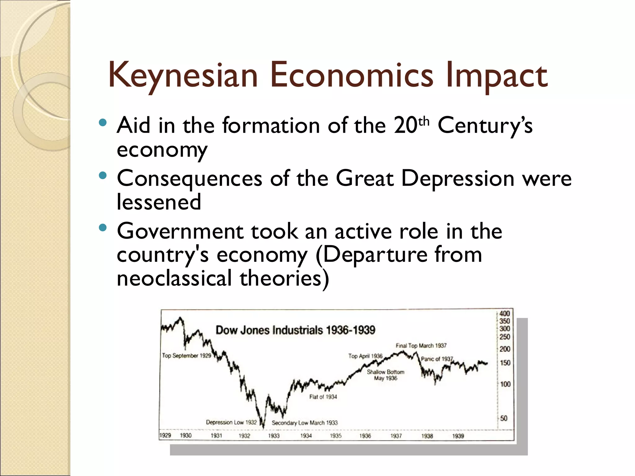 Keynesian Economics Impact
 Aid in the formation of the 20th Century’s
  economy
 Consequences of the Great Depression were
  lessened
 Government took an active role in the
  country's economy (Departure from
  neoclassical theories)
 