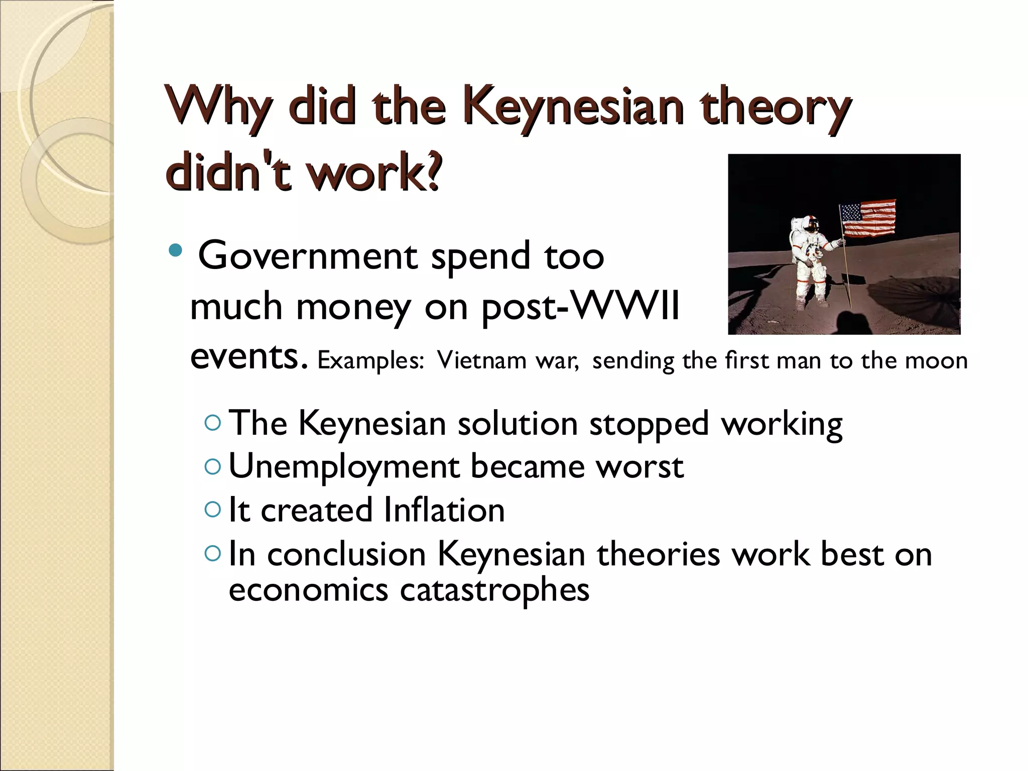 Why did the Keynesian theory
didn't work?
   Government spend too
    much money on post-WWII
    events. Examples: Vietnam war, sending the ﬁrst man to the moon
    ◦ The Keynesian solution stopped working
    ◦ Unemployment became worst
    ◦ It created Inﬂation
    ◦ In conclusion Keynesian theories work best on
      economics catastrophes
 