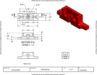 PRODUCED BY AN AUTODESK EDUCATIONAL PRODUCT


                                                                             .84                                 .40

                                                                                        3.80
                                                                              1.90        .30

                                                              D                                                              D .80
                                                                                                                                     1.60




                                                                                                                                                                           PRODUCED BY AN AUTODESK EDUCATIONAL PRODUCT
PRODUCED BY AN AUTODESK EDUCATIONAL PRODUCT




                                                                                1.30                2.30
                                                                             R.30
                                                                                        4.60

                                                                                        2.60
                                                                                                                       .40

                                                   1.40


                                                                                                                       .60
                                                             .40
                                                                             SECTION D-D
                                                                              SCALE 1 : 2




                                                                                   Fillets R.10

                                              STUDENT NAME                                        DRAWING NAME                               SCALE           DATE


                                                              morrison2816                                             B Bracket.ipt                 1"=2"
                                                                                                                                                              11/15/2010

                                                                                                    PRODUCED BY AN AUTODESK EDUCATIONAL PRODUCT
 