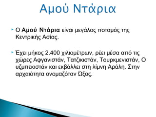  Ο Αμού Ντάρια είναι μεγάλος ποταμός της
Κεντρικής Ασίας.
 Έχει μήκος 2.400 χιλιομέτρων, ρέει μέσα από τις
χώρες Αφγανιστάν, Τατζικιστάν, Τουρκμενιστάν, Ο
υζμπεκιστάν και εκβάλλει στη λίμνη Αράλη. Στην
αρχαιότητα ονομαζόταν Ώξος.
 
