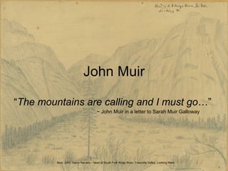 John Muir “ The mountains are calling and I must go …”  ~ John Muir in a letter to Sarah Muir Galloway Muir, John. Sierra Nevada - Head of South Fork Kings River, Yosemite Valley, Looking West  