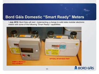 Bord Gáis Domestic “Smart Ready” Meters July 2010 : Bord Gais will start  implementing a change to solid state modular electronic meters with some of the following “Smart Ready” capabilities: 
