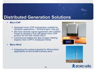 Distributed Generation Solutions Micro CHP Assessed micro CHP technologies suitable for domestic applications – Stirling engine, fuel cell  We have recently signed agreement with CERES Power to develop a fuel cell based micro CHP product for the Irish market (€2m) Commenced trialling the Baxi Ecogen (Stirling engine) micro CHP in employee homes Micro Wind Assessing the market potential for Wind turbine applications at farm/small business level  