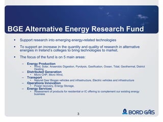 BGE Alternative Energy Research Fund Support research into emerging energy-related technologies To support an increase in the quantity and quality of research in alternative energies in Ireland’s colleges to bring technologies to market.  The focus of the fund is on 5 main areas: Energy Production Wind, Solar, Anaerobic Digestion, Pyrolysis, Gasification, Ocean, Tidal, Geothermal, District Heating Distributed Generation Micro CHP, Micro Wind,  Transport Natural Gas/ Biogas vehicles and infrastructure, Electric vehicles and infrastructure Operations Innovation Power recovery, Energy Storage,  Energy Services  Assessment of products for residential or IC offering to complement our existing energy business 