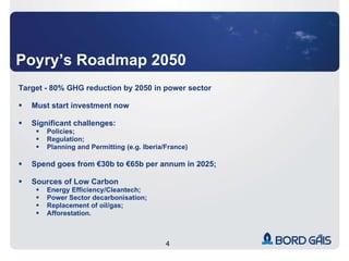 Poyry’s Roadmap 2050 Target - 80% GHG reduction by 2050 in power sector Must start investment now Significant challenges: Policies; Regulation; Planning and Permitting (e.g. Iberia/France) Spend goes from €30b to €65b per annum in 2025; Sources of Low Carbon Energy Efficiency/Cleantech; Power Sector decarbonisation; Replacement of oil/gas; Afforestation. 