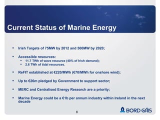 Current Status of Marine Energy Irish Targets of 75MW by 2012 and 500MW by 2020; Accessible resources: 11.7 TWh of wave resource (40% of Irish demand); 2.6 TWh of tidal resources. ReFIT established at €220/MWh (€70/MWh for onshore wind); Up to €26m pledged by Government to support sector; MERC and Centralised Energy Research are a priority; Marine Energy could be a €1b per annum industry within Ireland in the next decade 