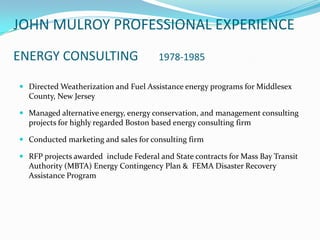 JOHN MULROY PROFESSIONAL EXPERIENCE
ENERGY CONSULTING                      1978-1985

 Directed Weatherization and Fuel Assistance energy programs for Middlesex
  County, New Jersey

 Managed alternative energy, energy conservation, and management consulting
  projects for highly regarded Boston based energy consulting firm

 Conducted marketing and sales for consulting firm

 RFP projects awarded include Federal and State contracts for Mass Bay Transit
  Authority (MBTA) Energy Contingency Plan & FEMA Disaster Recovery
  Assistance Program
 