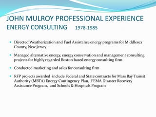 JOHN MULROY PROFESSIONAL EXPERIENCE
ENERGY CONSULTING                     1978-1985

 Directed Weatherization and Fuel Assistance energy programs for Middlesex
  County, New Jersey

 Managed alternative energy, energy conservation and management consulting
  projects for highly regarded Boston based energy consulting firm

 Conducted marketing and sales for consulting firm

 RFP projects awarded include Federal and State contracts for Mass Bay Transit
  Authority (MBTA) Energy Contingency Plan, FEMA Disaster Recovery
  Assistance Program, and Schools & Hospitals Program
 