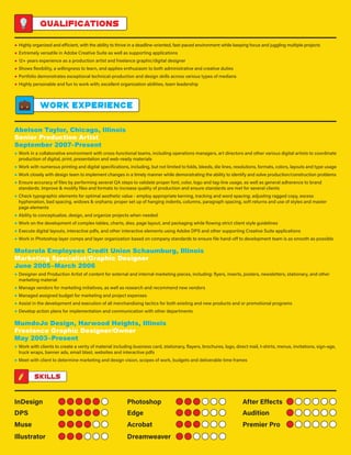 Qualifications
● Highly organized and efficient, with the ability to thrive in a deadline-oriented, fast-paced environment while keeping focus and juggling multiple projects
● Extremely versatile in Adobe Creative Suite as well as supporting applications
● 12+ years experience as a production artist and freelance graphic/digital designer
● Shows flexibility, a willingness to learn, and applies enthusiasm to both administrative and creative duties
● Portfolio demonstrates exceptional technical-production and design skills across various types of medians
● Highly personable and fun to work with; excellent organization abilities, team leadership
Work experience
Abelson Taylor, Chicago, Illinois
Senior Production Artist
September 2007–Present
● Work in a collaborative environment with cross-functional teams, including operations managers, art directors and other various digital artists to coordinate
production of digital, print, presentation and web-ready materials
● Work with numerous printing and digital specifications, including, but not limited to folds, bleeds, die lines, resolutions, formats, colors, layouts and type usage
● Work closely with design team to implement changes in a timely manner while demonstrating the ability to identify and solve production/construction problems
● Ensure accuracy of files by performing several QA steps to validate proper font, color, logo and tag-line usage, as well as general adherence to brand
standards. Improve  modify files and formats to increase quality of production and ensure standards are met for several clients
● Check typographic elements for optimal aesthetic value - employ appropriate kerning, tracking and word spacing; adjusting ragged copy, excess
hyphenation, bad spacing, widows  orphans; proper set up of hanging indents, columns, paragraph spacing, soft returns and use of styles and master
page elements
● Ability to conceptualize, design, and organize projects when needed
● Work on the development of complex tables, charts, dies, page layout, and packaging while flowing strict client style guidelines
● Execute digital layouts, interactive pdfs, and other interactive elements using Adobe DPS and other supporting Creative Suite applications
● Work in Photoshop layer comps and layer organization based on company standards to ensure file hand-off to development team is as smooth as possible
Motorola Employees Credit Union Schaumburg, Illinois
Marketing Specialist/Graphic Designer
June 2005–March 2006
● Designer and Production Artist of content for external and internal marketing pieces, including: flyers, inserts, posters, newsletters, stationary, and other
marketing material
● Manage vendors for marketing initiatives, as well as research and recommend new vendors
● Managed assigned budget for marketing and project expenses
● Assist in the development and execution of all merchandising tactics for both existing and new products and or promotional programs
● Develop action plans for implementation and communication with other departments
MumdoJo Design, Harwood Heights, Illinois
Freelance Graphic Designer/Owner
May 2003–Present
● Work with clients to create a verity of material including business card, stationary, flayers, brochures, logo, direct mail, t-shirts, menus, invitations, sign-age,
truck wraps, banner ads, email blast, websites and interactive pdfs
● Meet with client to determine marketing and design vision, scopes of work, budgets and deliverable time frames
Skills
InDesign Photoshop After Effects
DPS Edge Audition
Muse Acrobat Premier Pro
Illustrator Dreamweaver
 