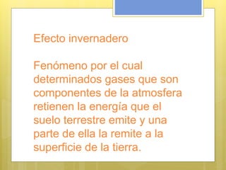Efecto invernadero
Fenómeno por el cual
determinados gases que son
componentes de la atmosfera
retienen la energía que el
suelo terrestre emite y una
parte de ella la remite a la
superficie de la tierra.
 