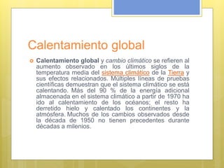 Calentamiento global
 Calentamiento global y cambio climático se refieren al
aumento observado en los últimos siglos de la
temperatura media del sistema climático de la Tierra y
sus efectos relacionados. Múltiples líneas de pruebas
científicas demuestran que el sistema climático se está
calentando. Más del 90 % de la energía adicional
almacenada en el sistema climático a partir de 1970 ha
ido al calentamiento de los océanos; el resto ha
derretido hielo y calentado los continentes y la
atmósfera. Muchos de los cambios observados desde
la década de 1950 no tienen precedentes durante
décadas a milenios.
 