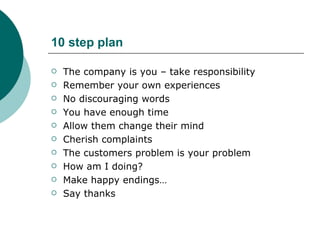 10 step plan The company is you – take responsibility Remember your own experiences No discouraging words You have enough time Allow them change their mind Cherish complaints The customers problem is your problem How am I doing? Make happy endings… Say thanks 