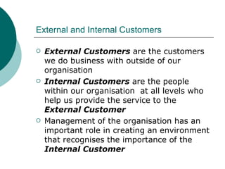 External and Internal Customers External Customers  are the customers we do business with outside of our organisation Internal Customers  are the people within our organisation  at all levels who help us provide the service to the  External Customer Management of the organisation has an important role in creating an environment that recognises the importance of the  Internal Customer 