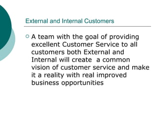 External and Internal Customers A team with the goal of providing excellent Customer Service to all customers both External and Internal will create  a common vision of customer service and make it a reality with real improved business opportunities 