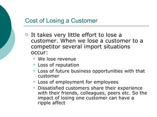 Cost of Losing a Customer It takes very little effort to lose a customer. When we lose a customer to a competitor several import situations occur: We lose revenue Loss of reputation Loss of future business opportunities with that customer Loss of employment for employees Dissatisfied customers share their experience with their friends, colleagues, peers etc. So the impact of losing one customer can have a ripple affect 